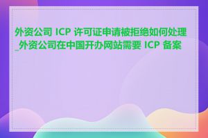 外资公司 ICP 许可证申请被拒绝如何处理_外资公司在中国开办网站需要 ICP 备案吗