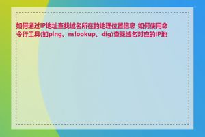 如何通过IP地址查找域名所在的地理位置信息_如何使用命令行工具(如ping、nslookup、dig)查找域名对应的IP地址