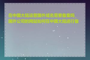 在中国大陆运营国外域名需要备案吗_国外公司的网站如何在中国大陆进行备案