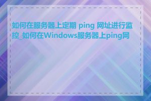 如何在服务器上定期 ping 网址进行监控_如何在Windows服务器上ping网址