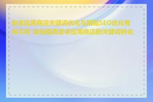 安卓应用商店关键词优化与网站SEO优化有何不同_如何提高安卓应用商店的关键词转化率