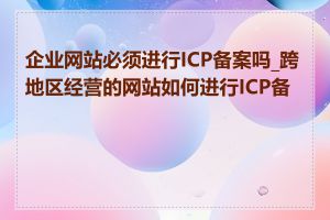 企业网站必须进行ICP备案吗_跨地区经营的网站如何进行ICP备案