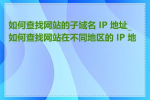 如何查找网站的子域名 IP 地址_如何查找网站在不同地区的 IP 地址