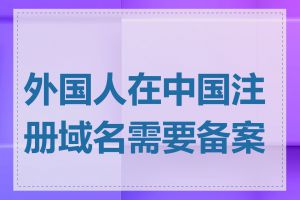 外国人在中国注册域名需要备案吗