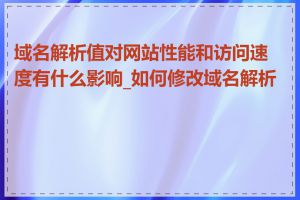 域名解析值对网站性能和访问速度有什么影响_如何修改域名解析值