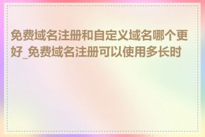 免费域名注册和自定义域名哪个更好_免费域名注册可以使用多长时间