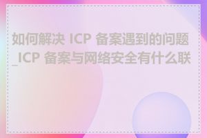 如何解决 ICP 备案遇到的问题_ICP 备案与网络安全有什么联系