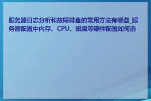 服务器日志分析和故障排查的常用方法有哪些_服务器配置中内存、CPU、磁盘等硬件配置如何选择