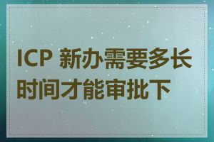 ICP 新办需要多长时间才能审批下来