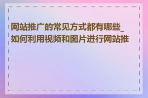 网站推广的常见方式都有哪些_如何利用视频和图片进行网站推广