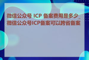 微信公众号 ICP 备案费用是多少_微信公众号ICP备案可以跨省备案吗