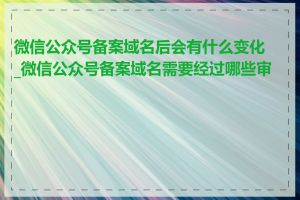 微信公众号备案域名后会有什么变化_微信公众号备案域名需要经过哪些审核