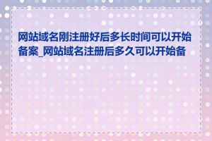 网站域名刚注册好后多长时间可以开始备案_网站域名注册后多久可以开始备案