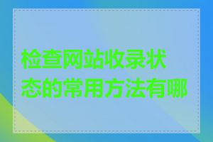 检查网站收录状态的常用方法有哪些