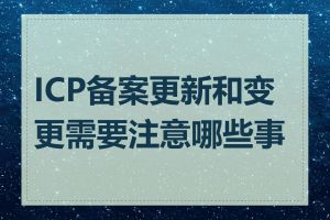 ICP备案更新和变更需要注意哪些事项