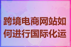 跨境电商网站如何进行国际化运营