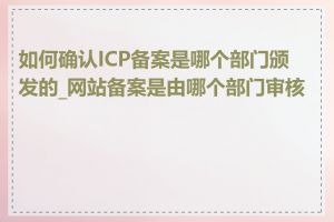 如何确认ICP备案是哪个部门颁发的_网站备案是由哪个部门审核的