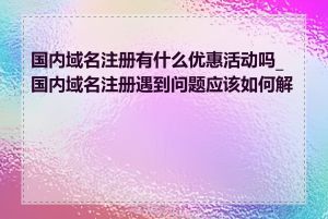 国内域名注册有什么优惠活动吗_国内域名注册遇到问题应该如何解决