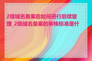 2级域名备案后如何进行后续管理_2级域名备案的审核标准是什么