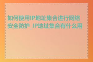 如何使用IP地址集合进行网络安全防护_IP地址集合有什么用途