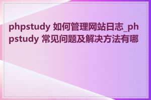 phpstudy 如何管理网站日志_phpstudy 常见问题及解决方法有哪些