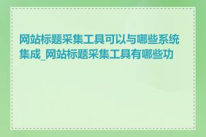 网站标题采集工具可以与哪些系统集成_网站标题采集工具有哪些功能