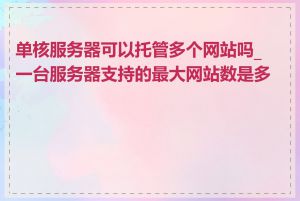 单核服务器可以托管多个网站吗_一台服务器支持的最大网站数是多少