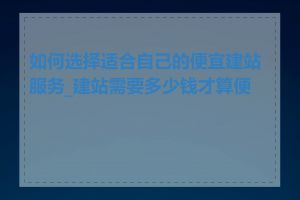 如何选择适合自己的便宜建站服务_建站需要多少钱才算便宜