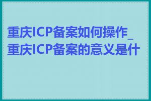 重庆ICP备案如何操作_重庆ICP备案的意义是什么