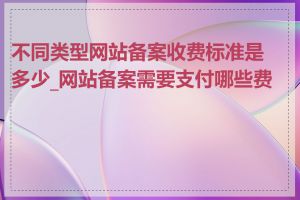 不同类型网站备案收费标准是多少_网站备案需要支付哪些费用