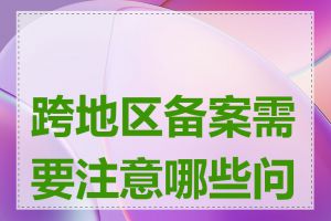 跨地区备案需要注意哪些问题