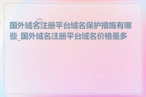 国外域名注册平台域名保护措施有哪些_国外域名注册平台域名价格是多少