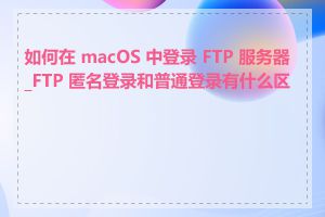 如何在 macOS 中登录 FTP 服务器_FTP 匿名登录和普通登录有什么区别