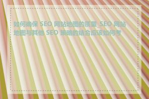 如何确保 SEO 网站地图的质量_SEO 网站地图与其他 SEO 策略的结合应该如何考虑