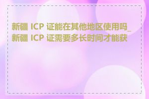 新疆 ICP 证能在其他地区使用吗_新疆 ICP 证需要多长时间才能获批