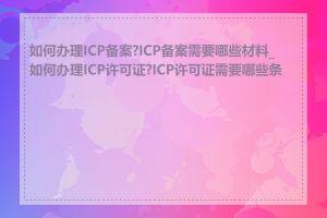 如何办理ICP备案?ICP备案需要哪些材料_如何办理ICP许可证?ICP许可证需要哪些条件