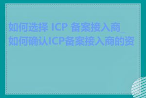 如何选择 ICP 备案接入商_如何确认ICP备案接入商的资质