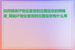 如何提高IP地址查询到位置信息的精确度_网站IP地址查询到位置信息有什么用途