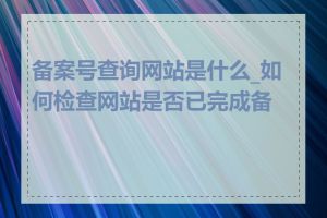 备案号查询网站是什么_如何检查网站是否已完成备案