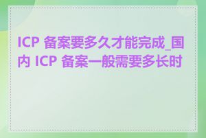 ICP 备案要多久才能完成_国内 ICP 备案一般需要多长时间