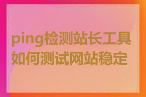 ping检测站长工具如何测试网站稳定性