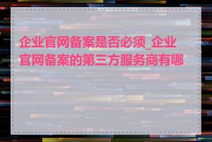 企业官网备案是否必须_企业官网备案的第三方服务商有哪些