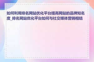 如何利用排名网站优化平台提高网站的品牌知名度_排名网站优化平台如何与社交媒体营销相结合