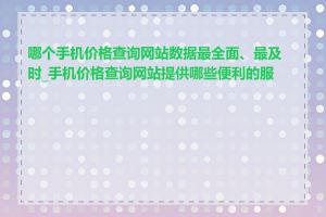 哪个手机价格查询网站数据最全面、最及时_手机价格查询网站提供哪些便利的服务