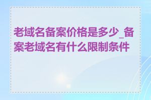 老域名备案价格是多少_备案老域名有什么限制条件吗