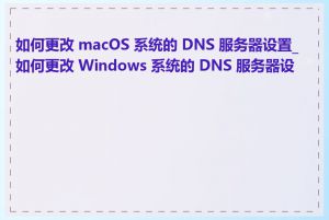 如何更改 macOS 系统的 DNS 服务器设置_如何更改 Windows 系统的 DNS 服务器设置