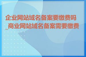 企业网站域名备案要缴费吗_商业网站域名备案需要缴费吗