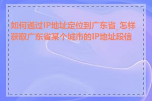 如何通过IP地址定位到广东省_怎样获取广东省某个城市的IP地址段信息