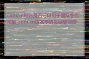 com.cn域名是否可以用于国际业务拓展_com.cn域名申请需要哪些资料