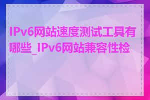 IPv6网站速度测试工具有哪些_IPv6网站兼容性检查